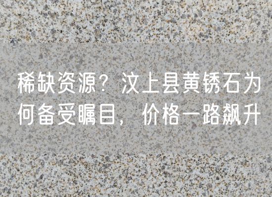 稀缺資源？汶上縣黃銹石為何備受矚目，價格一路飆升